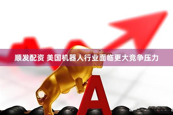 顺发配资 美国机器人行业面临更大竞争压力