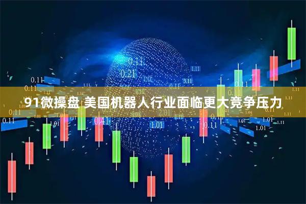 91微操盘 美国机器人行业面临更大竞争压力