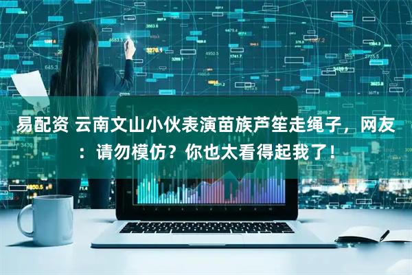 易配资 云南文山小伙表演苗族芦笙走绳子，网友：请勿模仿？你也太看得起我了！