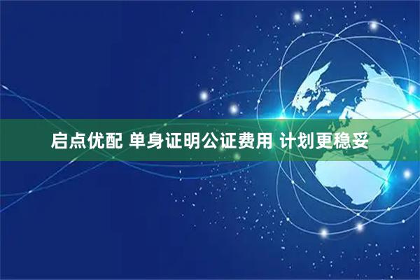 启点优配 单身证明公证费用 计划更稳妥