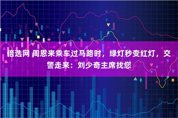 倍选网 周恩来乘车过马路时，绿灯秒变红灯，交警走来：刘少奇主席找您
