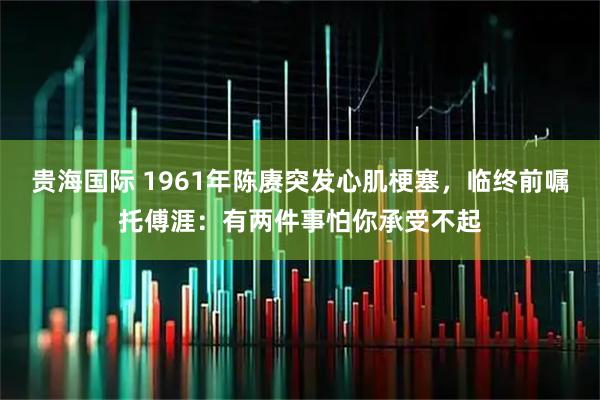 贵海国际 1961年陈赓突发心肌梗塞，临终前嘱托傅涯：有两件事怕你承受不起