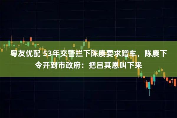 粤友优配 53年交警拦下陈赓要求蹭车，陈赓下令开到市政府：把吕其恩叫下来