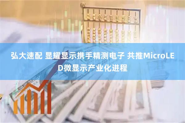 弘大速配 显耀显示携手精测电子 共推MicroLED微显示产业化进程