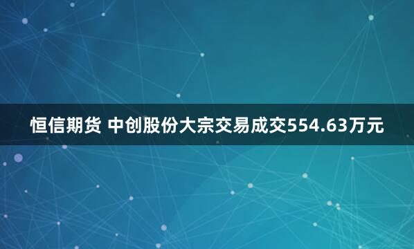 恒信期货 中创股份大宗交易成交554.63万元