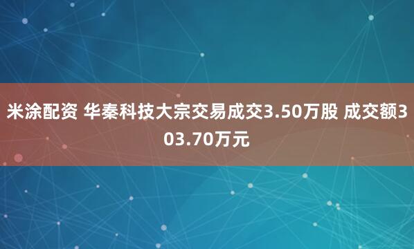 米涂配资 华秦科技大宗交易成交3.50万股 成交额303.70万元
