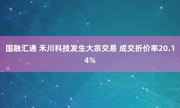 国融汇通 禾川科技发生大宗交易 成交折价率20.14%
