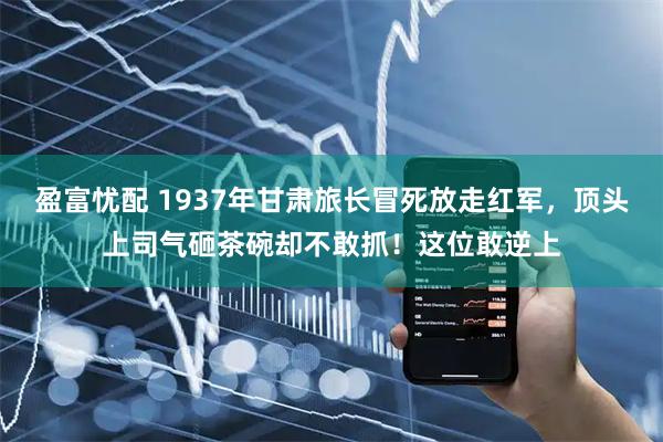 盈富忧配 1937年甘肃旅长冒死放走红军，顶头上司气砸茶碗却不敢抓！这位敢逆上