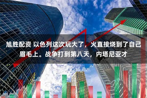 旭胜配资 以色列这次玩大了，火直接烧到了自己眉毛上。战争打到第八天，内塔尼亚才