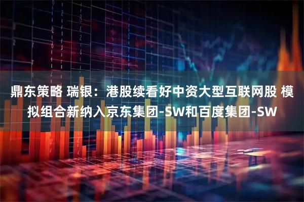 鼎东策略 瑞银：港股续看好中资大型互联网股 模拟组合新纳入京东集团-SW和百度集团-SW