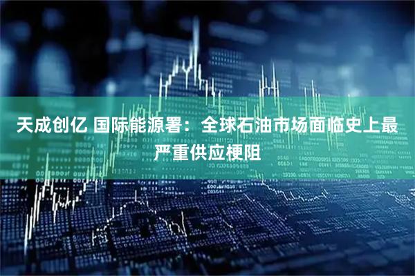 天成创亿 国际能源署：全球石油市场面临史上最严重供应梗阻