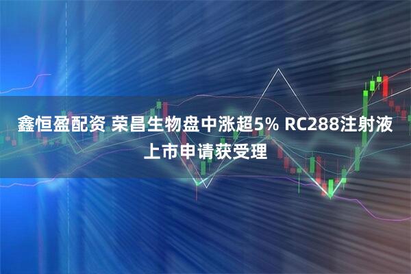 鑫恒盈配资 荣昌生物盘中涨超5% RC288注射液上市申请获受理
