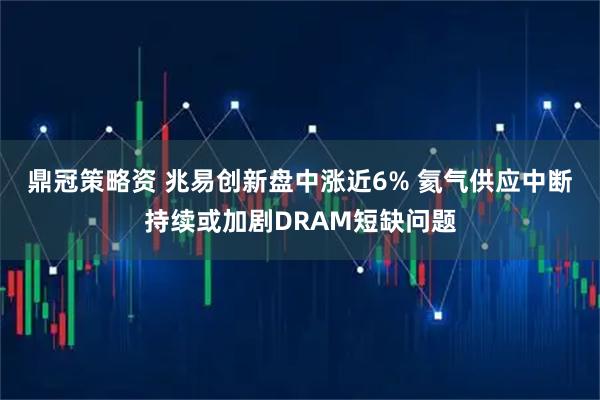 鼎冠策略资 兆易创新盘中涨近6% 氦气供应中断持续或加剧DRAM短缺问题