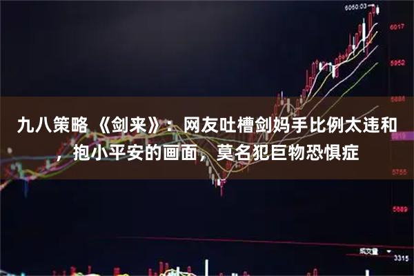 九八策略 《剑来》：网友吐槽剑妈手比例太违和，抱小平安的画面，莫名犯巨物恐惧症