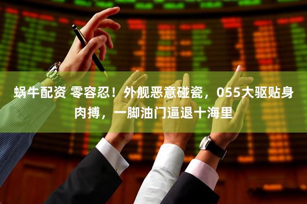 蜗牛配资 零容忍！外舰恶意碰瓷，055大驱贴身肉搏，一脚油门逼退十海里