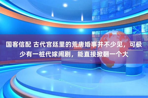 国客信配 古代宫廷里的荒唐婚事并不少见，可极少有一桩代嫁闹剧，能直接掀翻一个大
