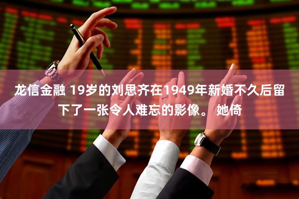 龙信金融 19岁的刘思齐在1949年新婚不久后留下了一张令人难忘的影像。 她倚