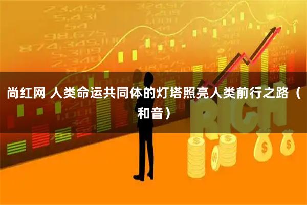 尚红网 人类命运共同体的灯塔照亮人类前行之路（和音）