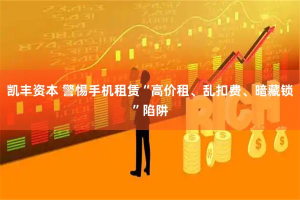 凯丰资本 警惕手机租赁“高价租、乱扣费、暗藏锁”陷阱