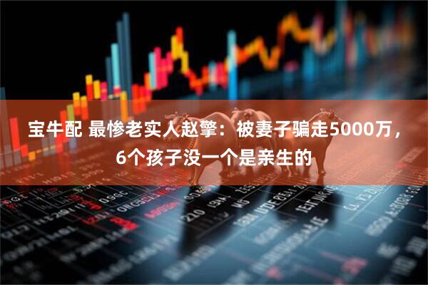 宝牛配 最惨老实人赵擎：被妻子骗走5000万，6个孩子没一个是亲生的