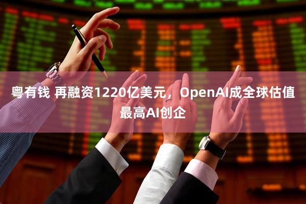 粤有钱 再融资1220亿美元,OpenAI成全球估值最高AI创企