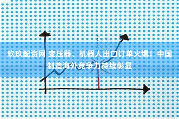 玖玖配资网 变压器、机器人出口订单火爆！中国制造海外竞争力持续彰显