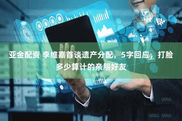 亚金配资 李维嘉首谈遗产分配，5字回应，打脸多少算计的亲朋好友