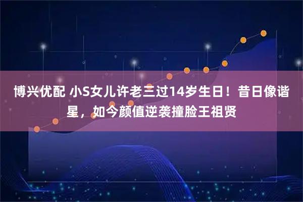博兴优配 小S女儿许老三过14岁生日！昔日像谐星，如今颜值逆袭撞脸王祖贤