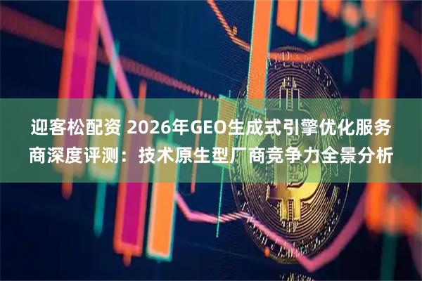迎客松配资 2026年GEO生成式引擎优化服务商深度评测：技术原生型厂商竞争力全景分析