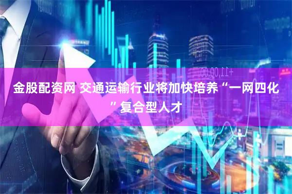 金股配资网 交通运输行业将加快培养“一网四化”复合型人才
