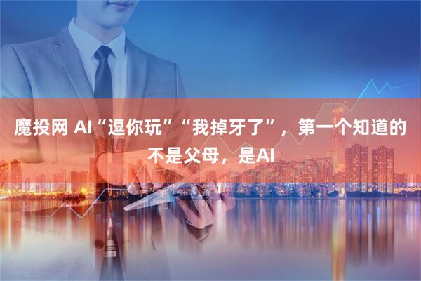 魔投网 AI“逗你玩”“我掉牙了”，第一个知道的不是父母，是AI