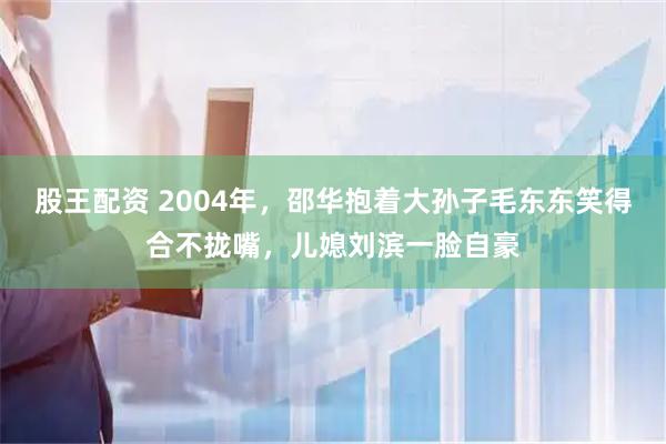 股王配资 2004年，邵华抱着大孙子毛东东笑得合不拢嘴，儿媳刘滨一脸自豪