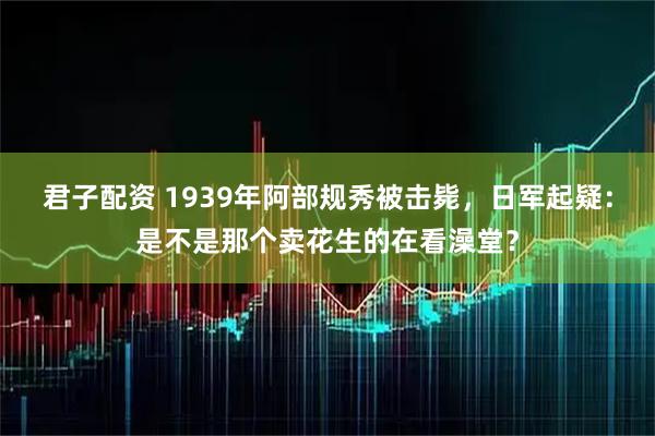 君子配资 1939年阿部规秀被击毙，日军起疑：是不是那个卖花生的在看澡堂？