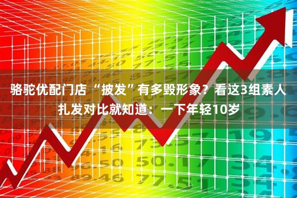骆驼优配门店 “披发”有多毁形象？看这3组素人扎发对比就知道：一下年轻10岁
