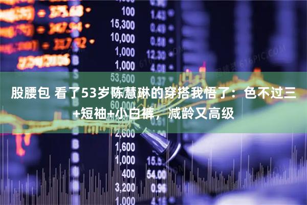 股腰包 看了53岁陈慧琳的穿搭我悟了：色不过三+短袖+小白裤，减龄又高级