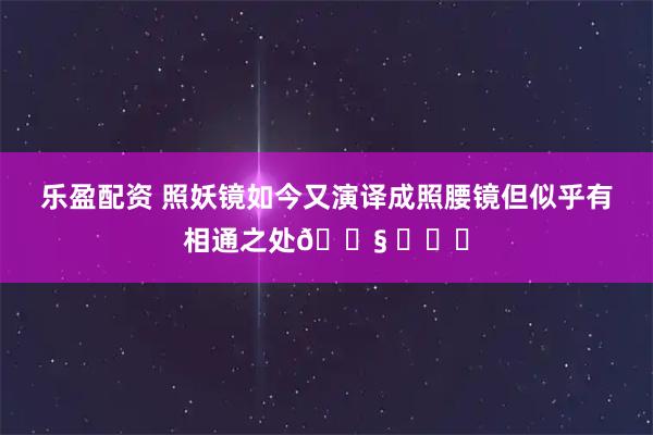 乐盈配资 照妖镜如今又演译成照腰镜但似乎有相通之处😧 ​​​