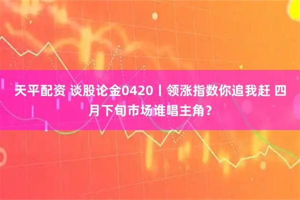天平配资 谈股论金0420丨领涨指数你追我赶 四月下旬市场谁唱主角？