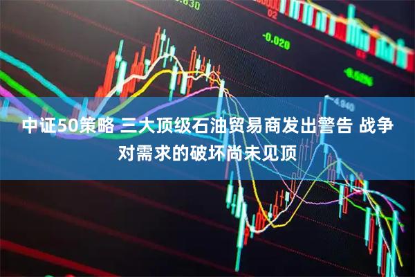 中证50策略 三大顶级石油贸易商发出警告 战争对需求的破坏尚未见顶
