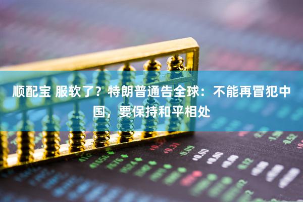 顺配宝 服软了？特朗普通告全球：不能再冒犯中国，要保持和平相处
