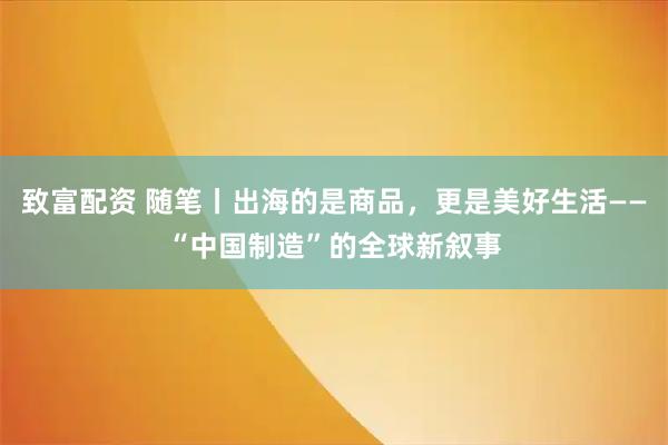 致富配资 随笔丨出海的是商品，更是美好生活——“中国制造”的全球新叙事