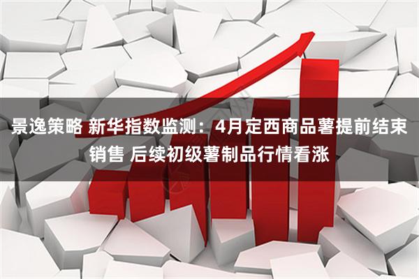 景逸策略 新华指数监测:4月定西商品薯提前结束销售 后续初级薯制品行情看涨
