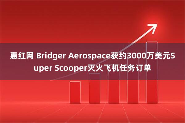 惠红网 Bridger Aerospace获约3000万美元Super Scooper灭火飞机任务订单