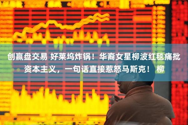 创赢盘交易 好莱坞炸锅!华裔女星柳波红毯痛批资本主义,一句话直接惹怒马斯克! 柳