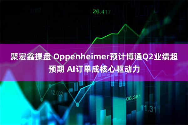 聚宏鑫操盘 Oppenheimer预计博通Q2业绩超预期 AI订单成核心驱动力