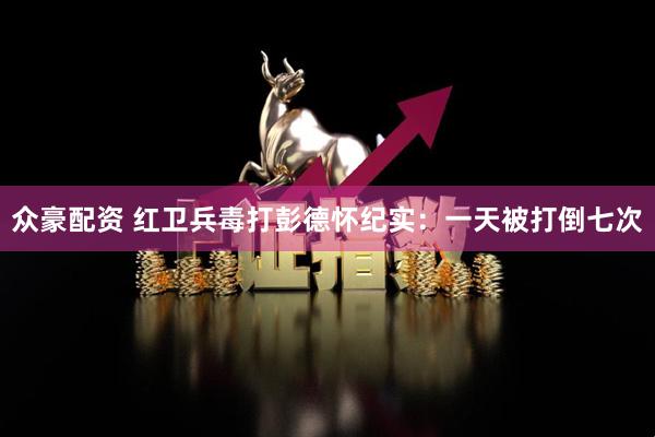 众豪配资 红卫兵毒打彭德怀纪实：一天被打倒七次
