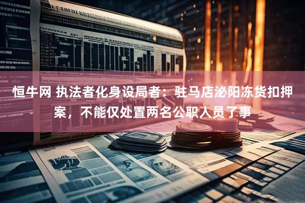 恒牛网 执法者化身设局者：驻马店泌阳冻货扣押案，不能仅处置两名公职人员了事