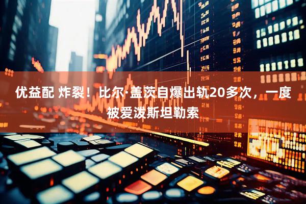 优益配 炸裂！比尔·盖茨自爆出轨20多次，一度被爱泼斯坦勒索