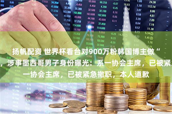 扬帆配资 世界杯看台对900万粉韩国博主做“眯眯眼”歧视动作，涉事墨西哥男子身份曝光：系一协会主席，已被紧急撤职，本人道歉