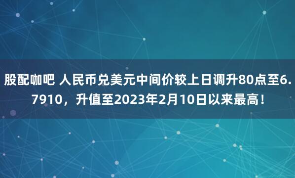 股配咖吧 人民币兑美元中间价较上日调升80点至6.7910，升值至2023年2月10日以来最高！