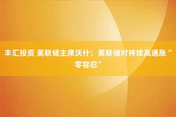 丰汇投资 美联储主席沃什：美联储对持续高通胀“零容忍”